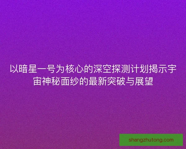 以暗星一号为核心的深空探测计划揭示宇宙神秘面纱的最新突破与展望 以暗星一号为核心的深空探测计划揭示宇宙神秘面纱的最新突破与展望