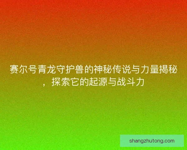 赛尔号青龙守护兽的神秘传说与力量揭秘，探索它的起源与战斗力