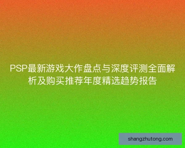 PSP最新游戏大作盘点与深度评测全面解析及购买推荐年度精选趋势报告