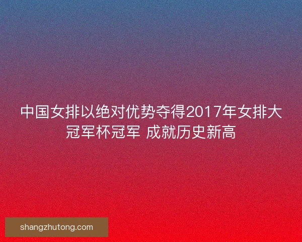 中国女排以绝对优势夺得2017年女排大冠军杯冠军 成就历史新高