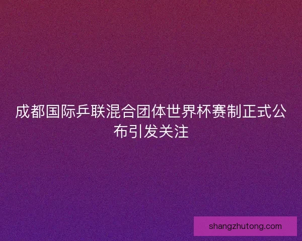 成都国际乒联混合团体世界杯赛制正式公布引发关注 成都国际乒联混合团体世界杯赛制正式公布引发关注