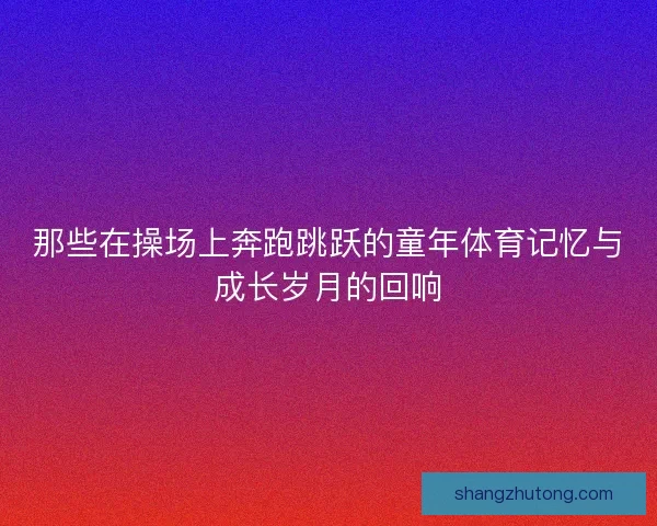 那些在操场上奔跑跳跃的童年体育记忆与成长岁月的回响 那些在操场上奔跑跳跃的童年体育记忆与成长岁月的回响