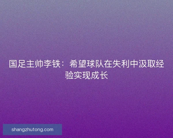 国足主帅李铁：希望球队在失利中汲取经验实现成长
