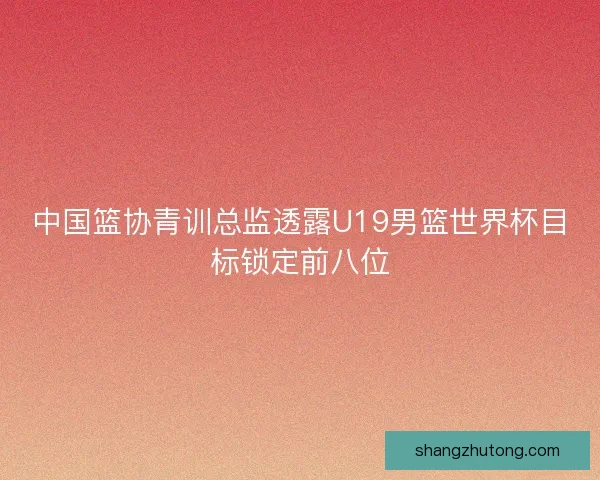 中国篮协青训总监透露U19男篮世界杯目标锁定前八位 中国篮协青训总监透露U19男篮世界杯目标锁定前八位