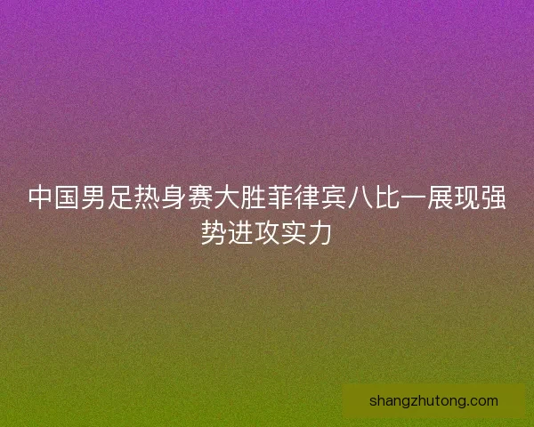 中国男足热身赛大胜菲律宾八比一展现强势进攻实力 中国男足热身赛大胜菲律宾八比一展现强势进攻实力